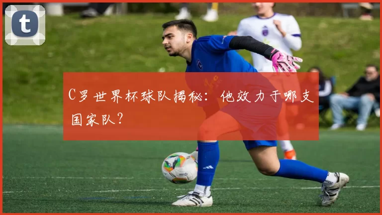 C罗世界杯球队揭秘：他效力于哪支国家队？