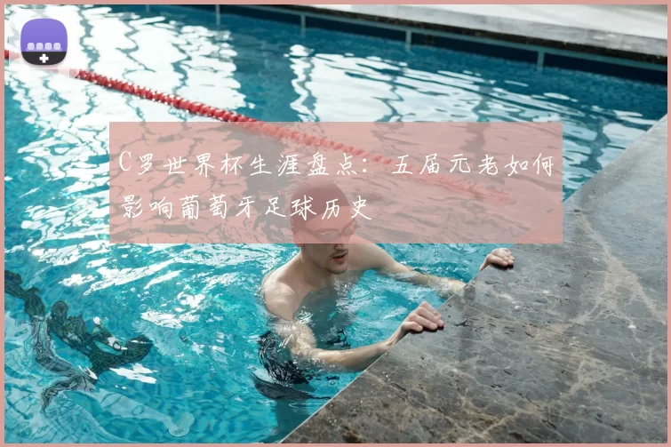 C罗世界杯生涯盘点:五届元老如何影响葡萄牙足球历史
