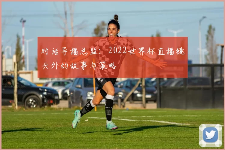 对话导播总监:2022世界杯直播镜头外的故事与策略