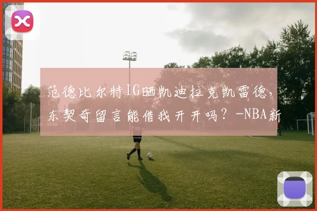 范德比尔特IG晒凯迪拉克凯雷德，东契奇留言能借我开开吗？-NBA新闻