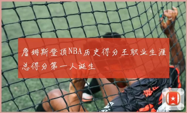 詹姆斯登顶NBA历史得分王职业生涯总得分第一人诞生