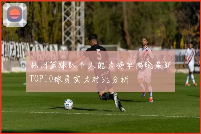 杭州篮球队个人能力榜单揭晓最新TOP10球员实力对比分析