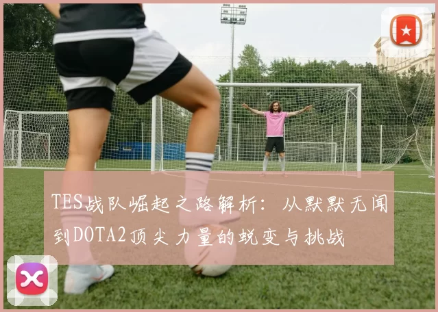 TES战队崛起之路解析：从默默无闻到DOTA2顶尖力量的蜕变与挑战