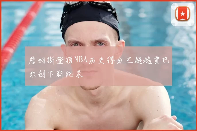 詹姆斯登顶NBA历史得分王超越贾巴尔创下新纪录
